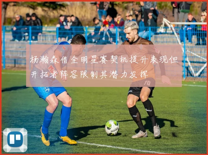 杨瀚森借全明星赛契机提升表现但开拓者阵容限制其潜力发挥