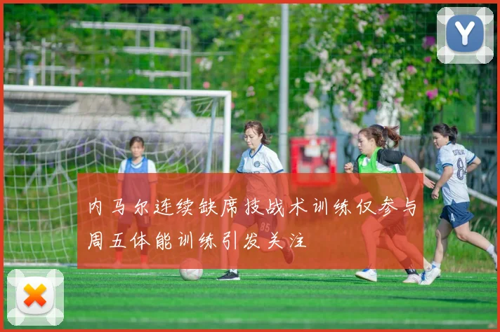 内马尔连续缺席技战术训练仅参与周五体能训练引发关注