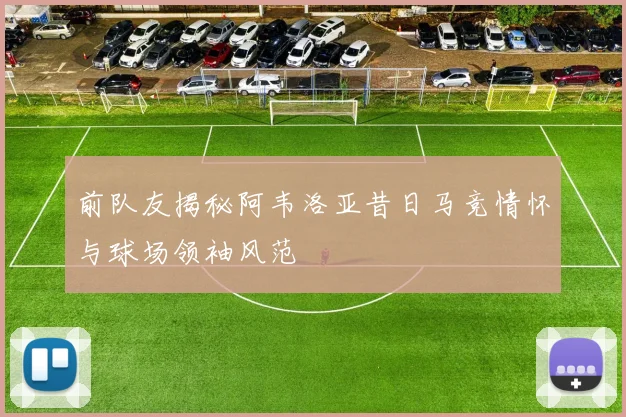 前队友揭秘阿韦洛亚昔日马竞情怀与球场领袖风范