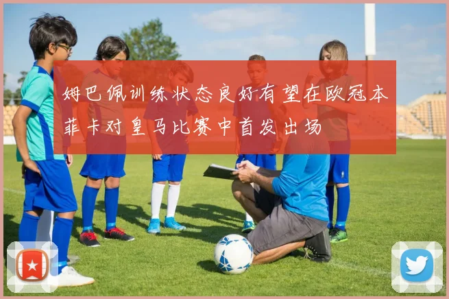 姆巴佩训练状态良好有望在欧冠本菲卡对皇马比赛中首发出场