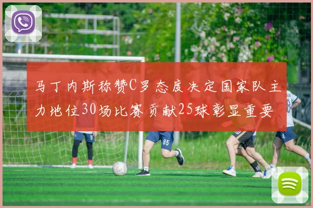 马丁内斯称赞C罗态度决定国家队主力地位30场比赛贡献25球彰显重要性