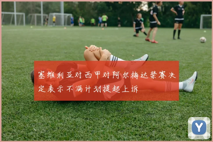 塞维利亚对西甲对阿尔梅达禁赛决定表示不满计划提起上诉