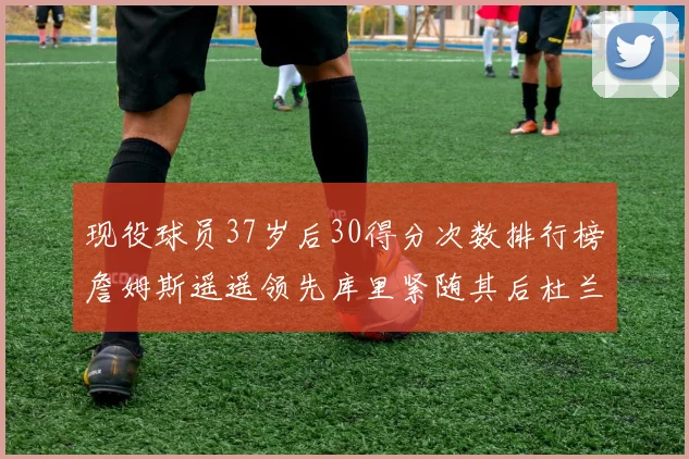 现役球员37岁后30得分次数排行榜詹姆斯遥遥领先库里紧随其后杜兰特位列第三