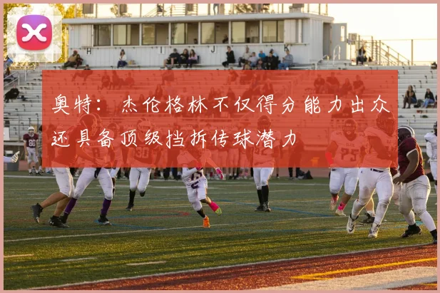 奥特：杰伦格林不仅得分能力出众还具备顶级挡拆传球潜力