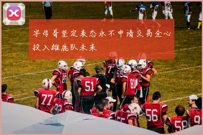 字母哥坚定表态永不申请交易全心投入雄鹿队未来