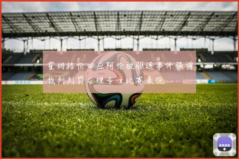 霍姆格伦回应阿伦被驱逐事件强调裁判判罚合理专注比赛表现