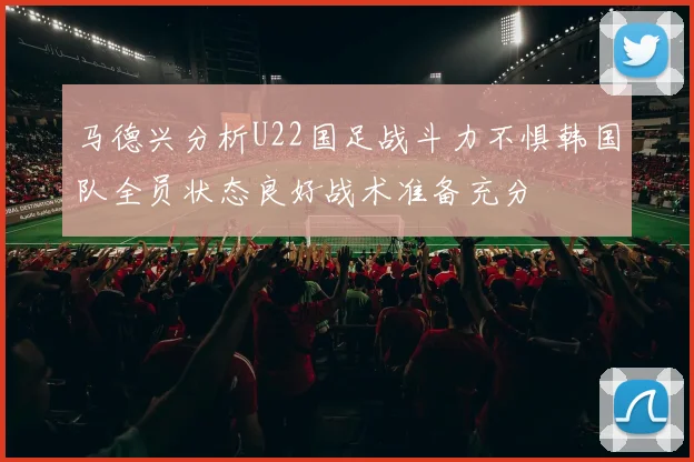 马德兴分析U22国足战斗力不惧韩国队全员状态良好战术准备充分