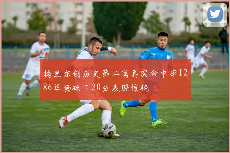 梅里尔创历史第二高真实命中率1286单场砍下30分表现惊艳