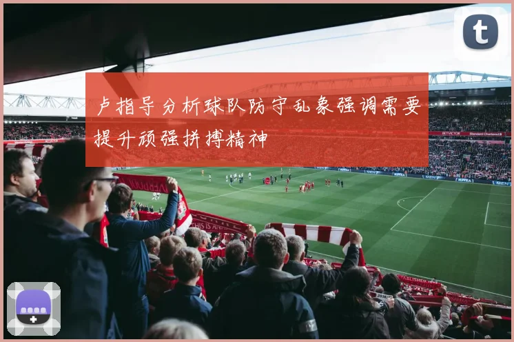 卢指导分析球队防守乱象强调需要提升顽强拼搏精神