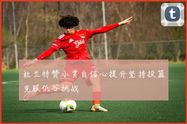 杜兰特赞小贾自信心提升坚持投篮克服低谷挑战