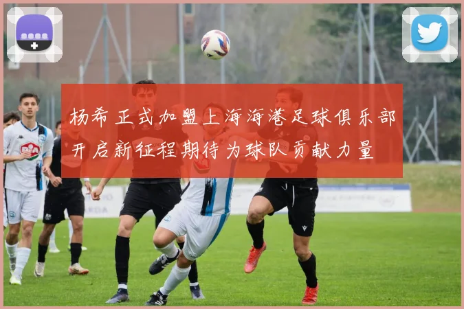 杨希正式加盟上海海港足球俱乐部开启新征程期待为球队贡献力量