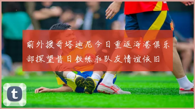 前外援奇塔迪尼今日重返海港俱乐部探望昔日教练和队友情谊依旧