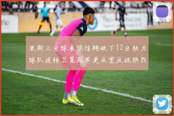 里斯三分球表现惊艳砍下12分助力球队逆转卫冕冠军更衣室庆祝热烈