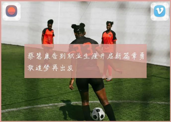 蔡慧康告别职业生涯开启新篇章勇敢追梦再出发