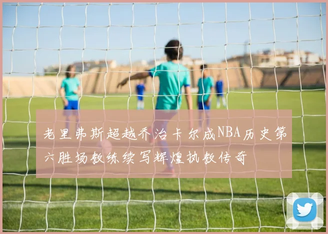 老里弗斯超越乔治卡尔成NBA历史第六胜场教练续写辉煌执教传奇