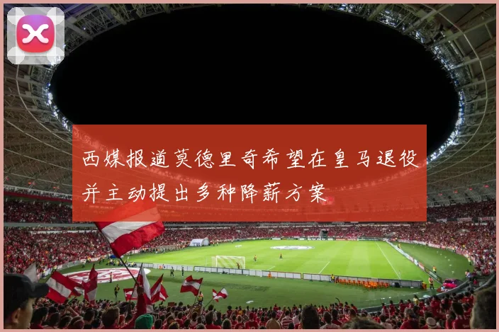 西媒报道莫德里奇希望在皇马退役并主动提出多种降薪方案