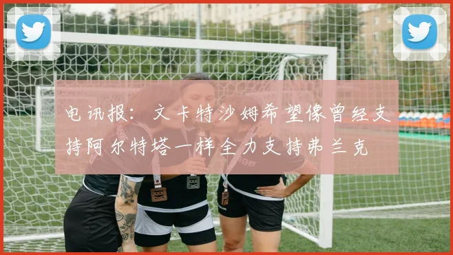 电讯报：文卡特沙姆希望像曾经支持阿尔特塔一样全力支持弗兰克